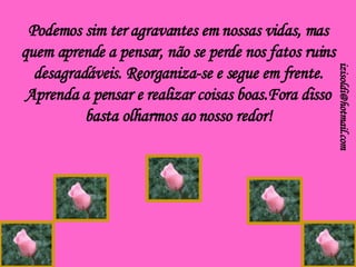 Podemos sim ter agravantes em nossas vidas, mas quem aprende a pensar, não se perde nos fatos ruins desagradáveis. Reorganiza-se e segue em frente. Aprenda a pensar e realizar coisas boas.Fora disso basta olharmos ao nosso redor! [email_address] 