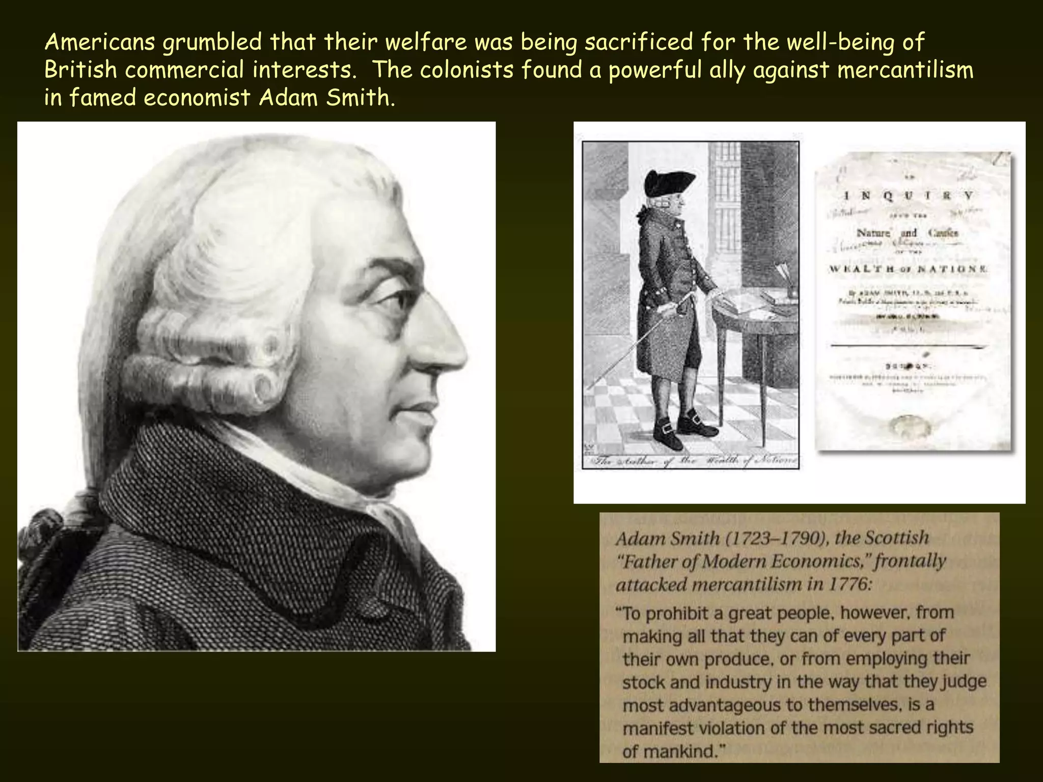 Americans grumbled that their welfare was being sacrificed for the well-being of
British commercial interests. The colonists found a powerful ally against mercantilism
in famed economist Adam Smith.
 