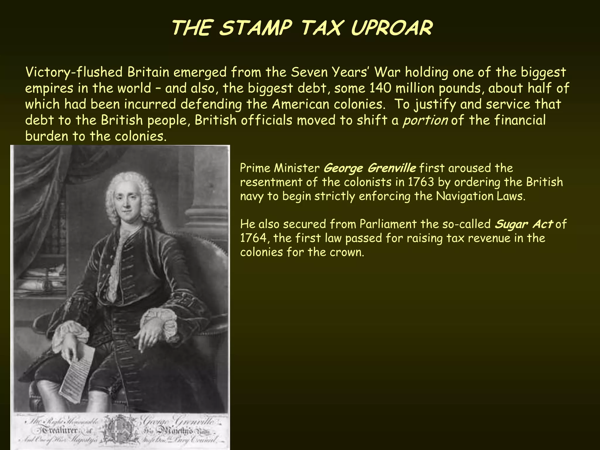 THE STAMP TAX UPROAR
Victory-flushed Britain emerged from the Seven Years’ War holding one of the biggest
empires in the world – and also, the biggest debt, some 140 million pounds, about half of
which had been incurred defending the American colonies. To justify and service that
debt to the British people, British officials moved to shift a portion of the financial
burden to the colonies.

                                   Prime Minister George Grenville first aroused the
                                   resentment of the colonists in 1763 by ordering the British
                                   navy to begin strictly enforcing the Navigation Laws.

                                   He also secured from Parliament the so-called Sugar Act of
                                   1764, the first law passed for raising tax revenue in the
                                   colonies for the crown.
 
