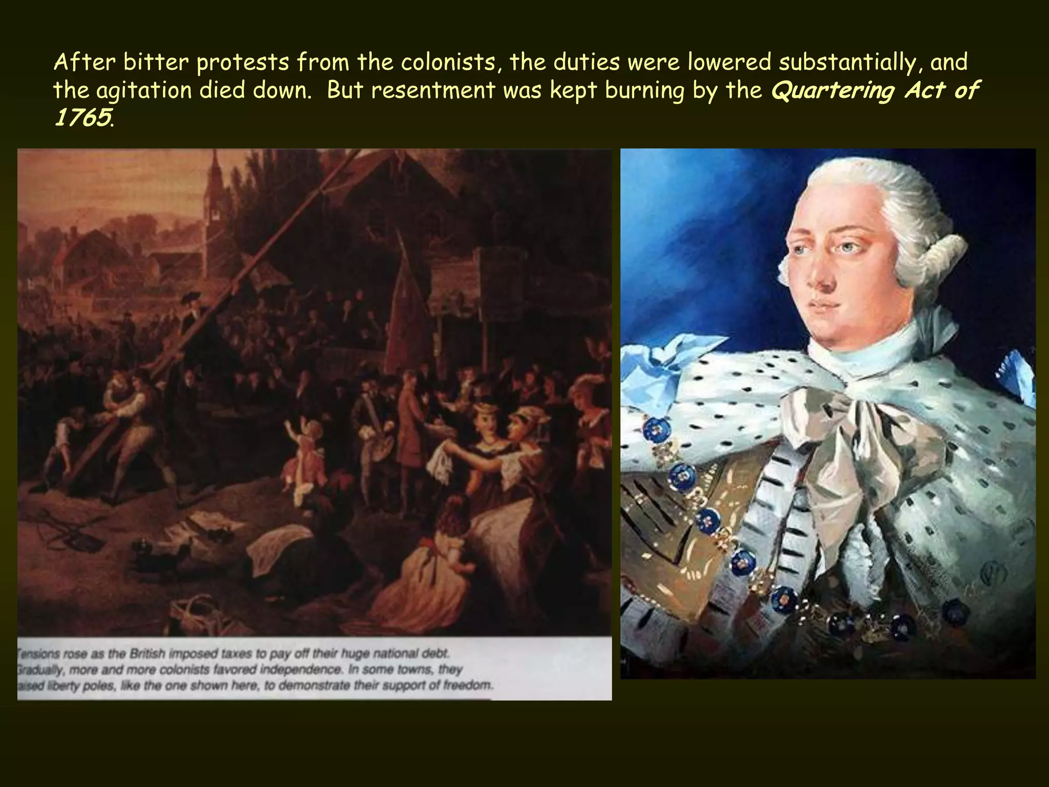After bitter protests from the colonists, the duties were lowered substantially, and
the agitation died down. But resentment was kept burning by the Quartering Act of
1765.
 