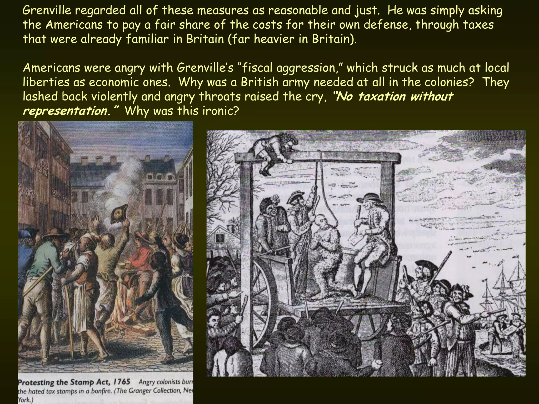 Grenville regarded all of these measures as reasonable and just. He was simply asking
the Americans to pay a fair share of the costs for their own defense, through taxes
that were already familiar in Britain (far heavier in Britain).

Americans were angry with Grenville’s “fiscal aggression,” which struck as much at local
liberties as economic ones. Why was a British army needed at all in the colonies? They
lashed back violently and angry throats raised the cry, “No taxation without
representation.” Why was this ironic?
 