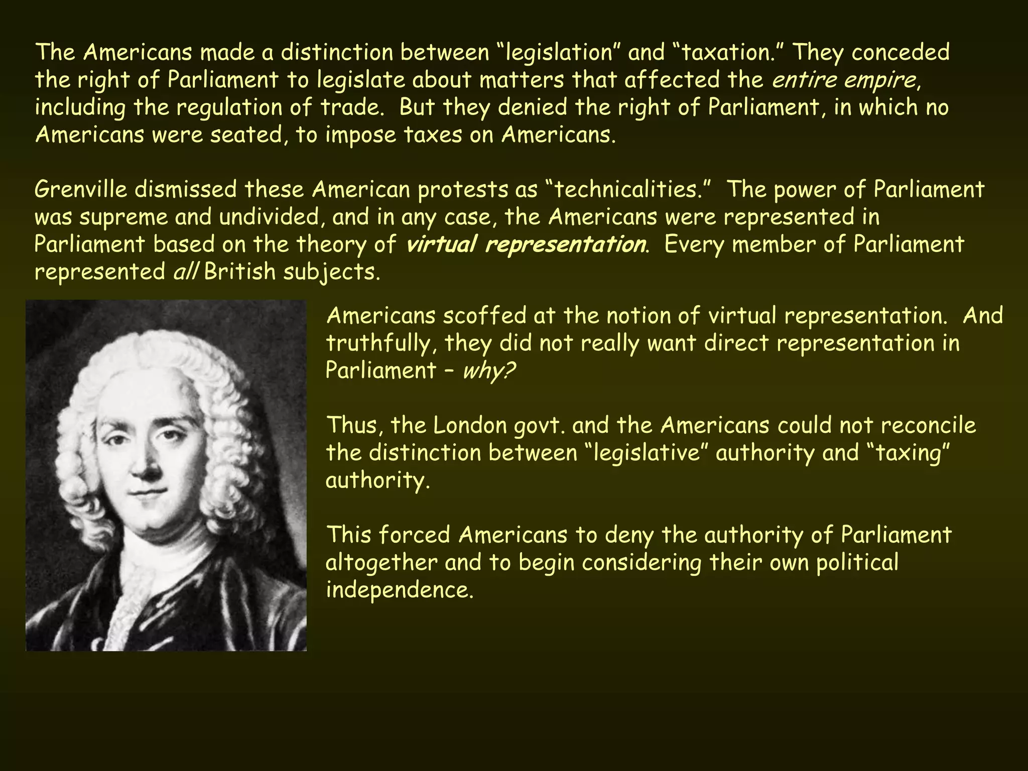 The Americans made a distinction between “legislation” and “taxation.” They conceded
the right of Parliament to legislate about matters that affected the entire empire,
including the regulation of trade. But they denied the right of Parliament, in which no
Americans were seated, to impose taxes on Americans.

Grenville dismissed these American protests as “technicalities.” The power of Parliament
was supreme and undivided, and in any case, the Americans were represented in
Parliament based on the theory of virtual representation. Every member of Parliament
represented all British subjects.
                           Americans scoffed at the notion of virtual representation. And
                           truthfully, they did not really want direct representation in
                           Parliament – why?

                           Thus, the London govt. and the Americans could not reconcile
                           the distinction between “legislative” authority and “taxing”
                           authority.

                           This forced Americans to deny the authority of Parliament
                           altogether and to begin considering their own political
                           independence.
 