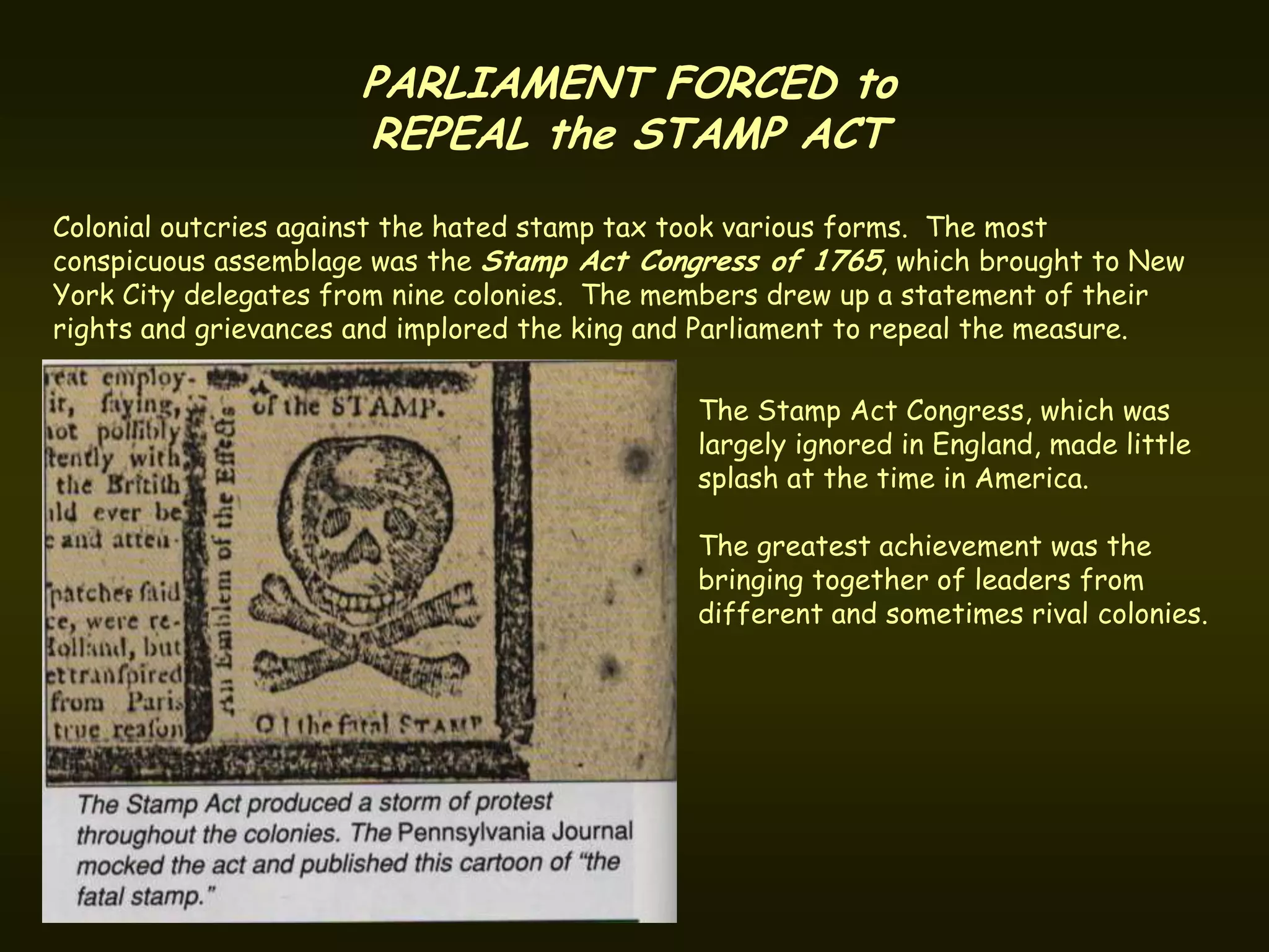 PARLIAMENT FORCED to
                      REPEAL the STAMP ACT
Colonial outcries against the hated stamp tax took various forms. The most
conspicuous assemblage was the Stamp Act Congress of 1765, which brought to New
York City delegates from nine colonies. The members drew up a statement of their
rights and grievances and implored the king and Parliament to repeal the measure.

                                              The Stamp Act Congress, which was
                                              largely ignored in England, made little
                                              splash at the time in America.

                                              The greatest achievement was the
                                              bringing together of leaders from
                                              different and sometimes rival colonies.
 