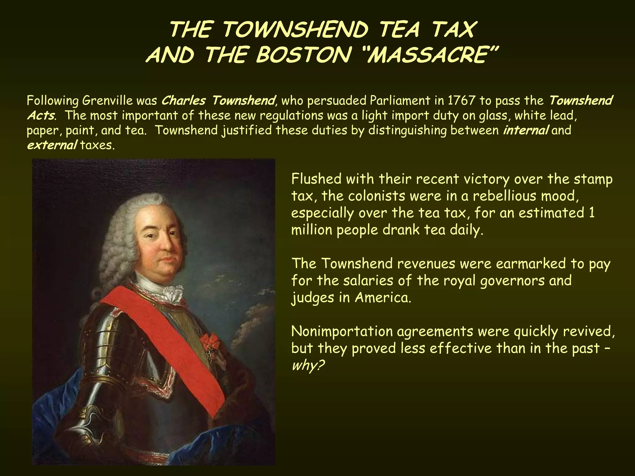 THE TOWNSHEND TEA TAX
                   AND THE BOSTON “MASSACRE”
Following Grenville was Charles Townshend, who persuaded Parliament in 1767 to pass the Townshend
Acts. The most important of these new regulations was a light import duty on glass, white lead,
paper, paint, and tea. Townshend justified these duties by distinguishing between internal and
external taxes.

                                           Flushed with their recent victory over the stamp
                                           tax, the colonists were in a rebellious mood,
                                           especially over the tea tax, for an estimated 1
                                           million people drank tea daily.

                                           The Townshend revenues were earmarked to pay
                                           for the salaries of the royal governors and
                                           judges in America.

                                           Nonimportation agreements were quickly revived,
                                           but they proved less effective than in the past –
                                           why?
 