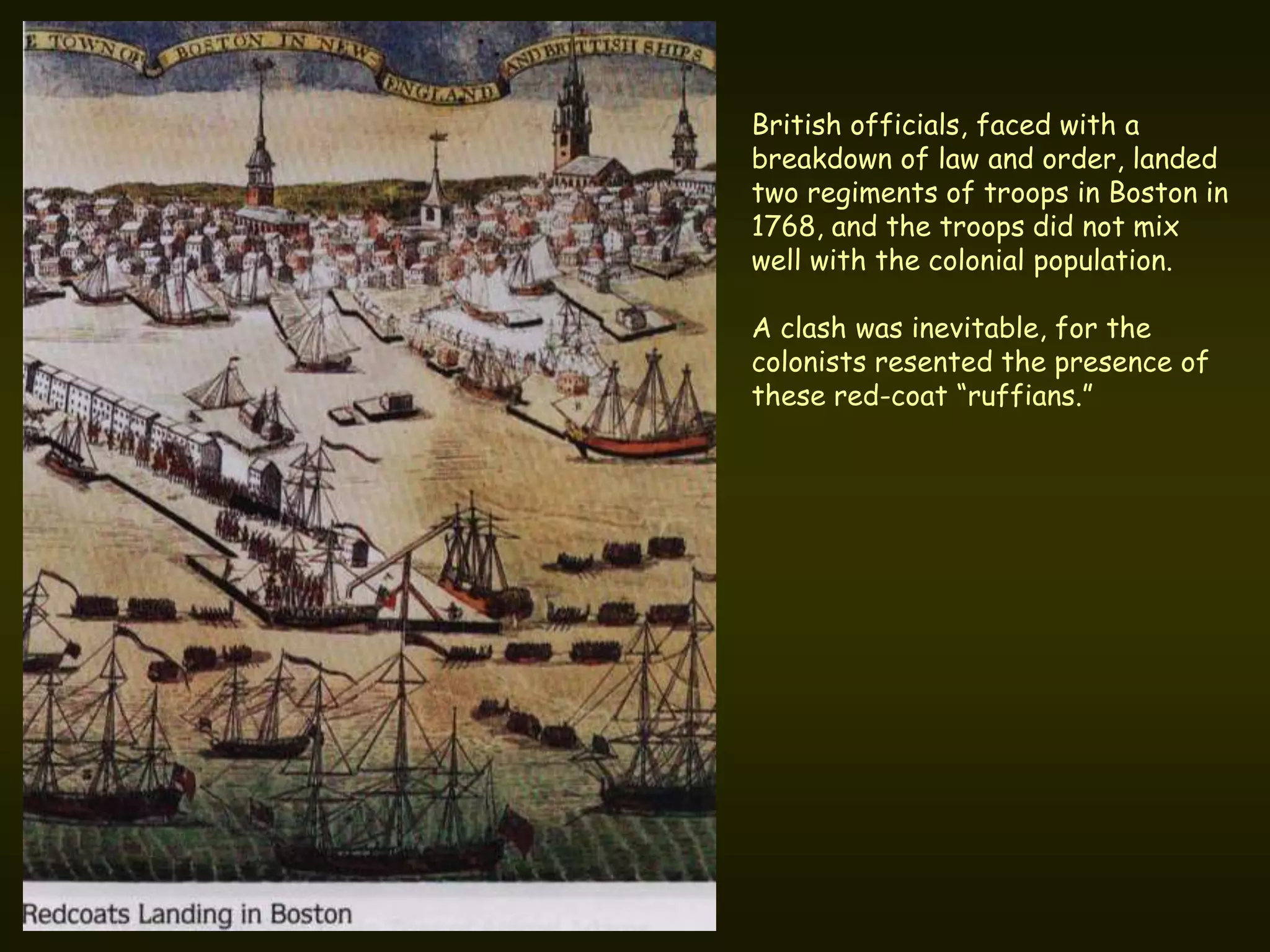 British officials, faced with a
breakdown of law and order, landed
two regiments of troops in Boston in
1768, and the troops did not mix
well with the colonial population.

A clash was inevitable, for the
colonists resented the presence of
these red-coat “ruffians.”
 