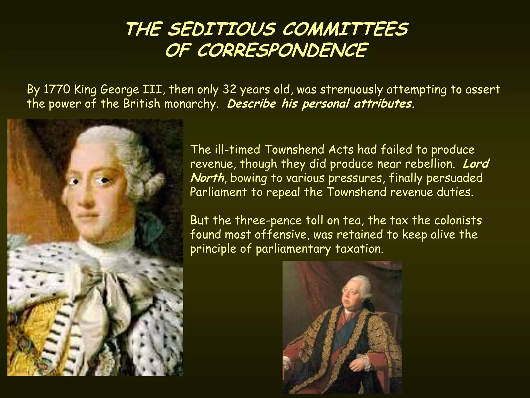THE SEDITIOUS COMMITTEES
                     OF CORRESPONDENCE
By 1770 King George III, then only 32 years old, was strenuously attempting to assert
the power of the British monarchy. Describe his personal attributes.


                             The ill-timed Townshend Acts had failed to produce
                             revenue, though they did produce near rebellion. Lord
                             North, bowing to various pressures, finally persuaded
                             Parliament to repeal the Townshend revenue duties.

                             But the three-pence toll on tea, the tax the colonists
                             found most offensive, was retained to keep alive the
                             principle of parliamentary taxation.
 