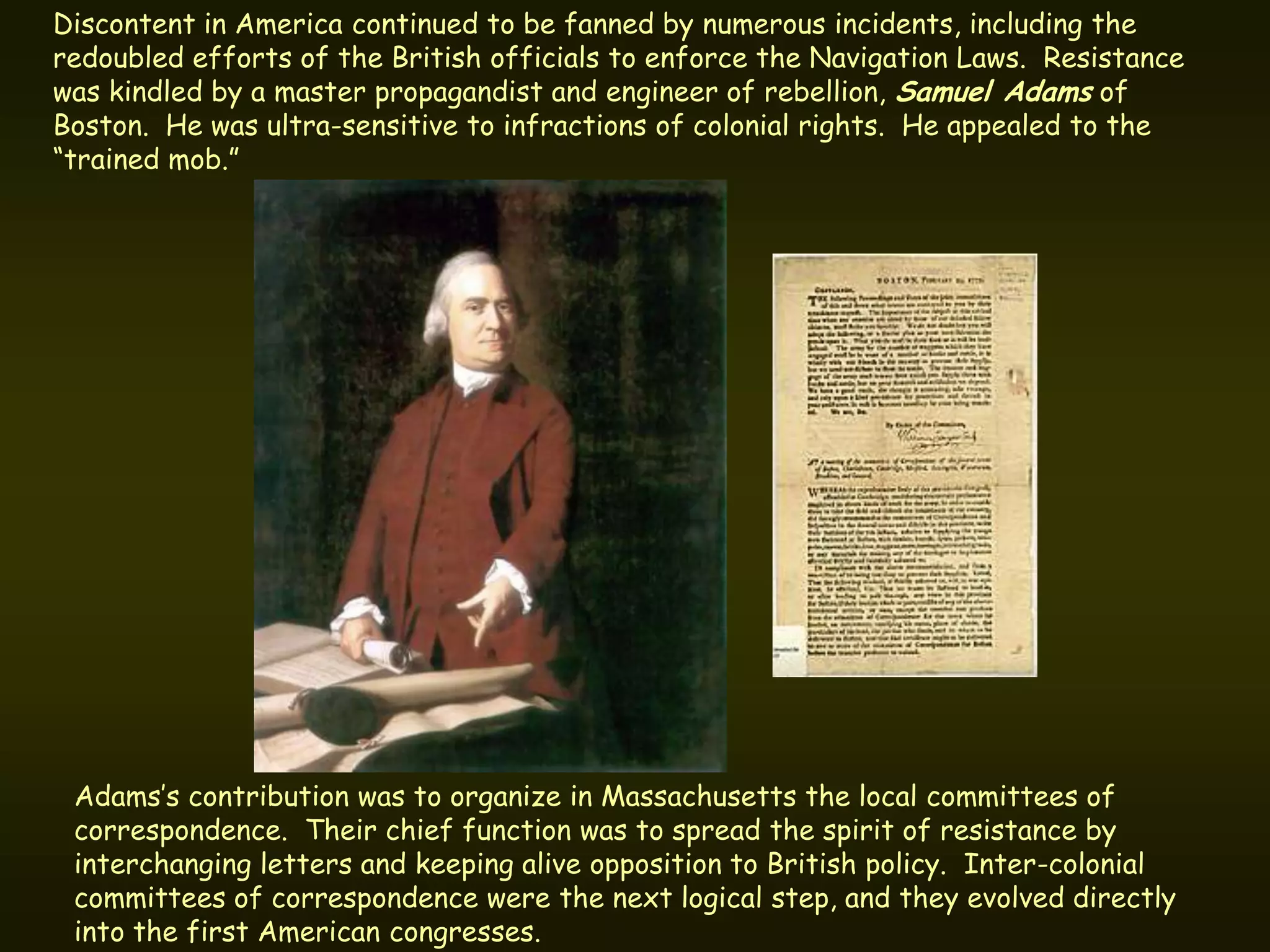 Discontent in America continued to be fanned by numerous incidents, including the
redoubled efforts of the British officials to enforce the Navigation Laws. Resistance
was kindled by a master propagandist and engineer of rebellion, Samuel Adams of
Boston. He was ultra-sensitive to infractions of colonial rights. He appealed to the
“trained mob.”




 Adams’s contribution was to organize in Massachusetts the local committees of
 correspondence. Their chief function was to spread the spirit of resistance by
 interchanging letters and keeping alive opposition to British policy. Inter-colonial
 committees of correspondence were the next logical step, and they evolved directly
 into the first American congresses.
 