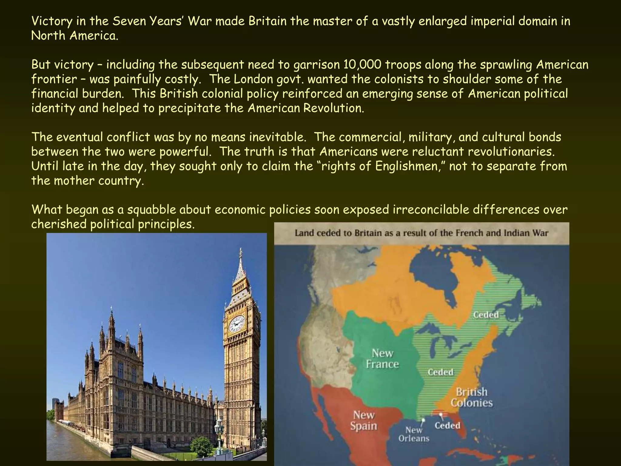 Victory in the Seven Years’ War made Britain the master of a vastly enlarged imperial domain in
North America.

But victory – including the subsequent need to garrison 10,000 troops along the sprawling American
frontier – was painfully costly. The London govt. wanted the colonists to shoulder some of the
financial burden. This British colonial policy reinforced an emerging sense of American political
identity and helped to precipitate the American Revolution.

The eventual conflict was by no means inevitable. The commercial, military, and cultural bonds
between the two were powerful. The truth is that Americans were reluctant revolutionaries.
Until late in the day, they sought only to claim the “rights of Englishmen,” not to separate from
the mother country.

What began as a squabble about economic policies soon exposed irreconcilable differences over
cherished political principles.
 