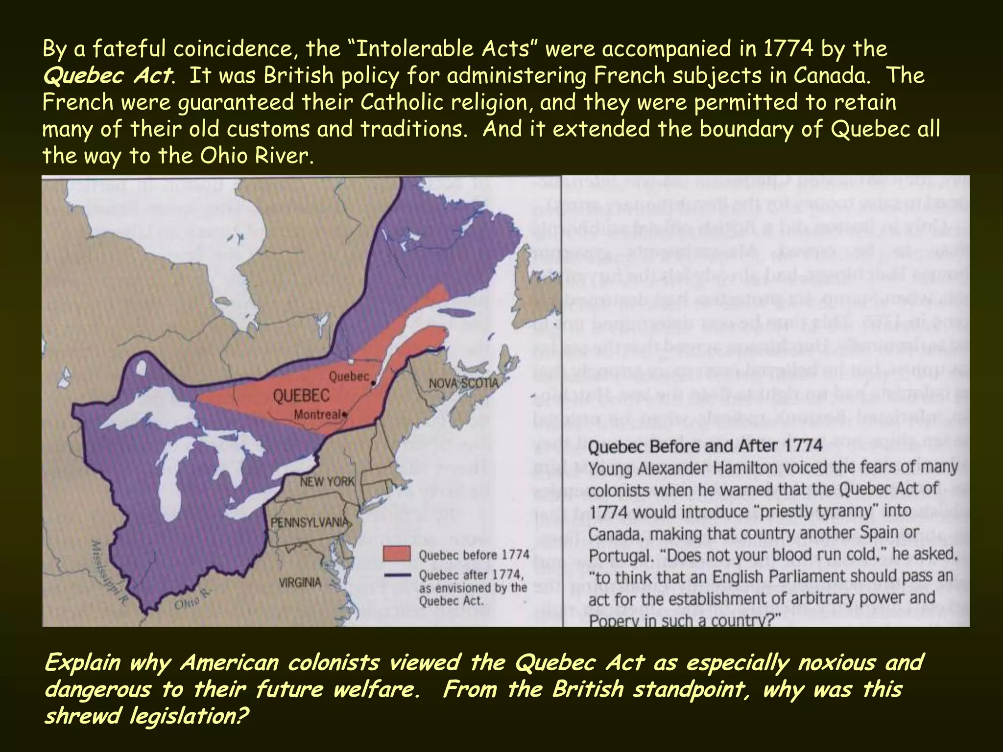 By a fateful coincidence, the “Intolerable Acts” were accompanied in 1774 by the
Quebec Act. It was British policy for administering French subjects in Canada. The
French were guaranteed their Catholic religion, and they were permitted to retain
many of their old customs and traditions. And it extended the boundary of Quebec all
the way to the Ohio River.




Explain why American colonists viewed the Quebec Act as especially noxious and
dangerous to their future welfare. From the British standpoint, why was this
shrewd legislation?
 