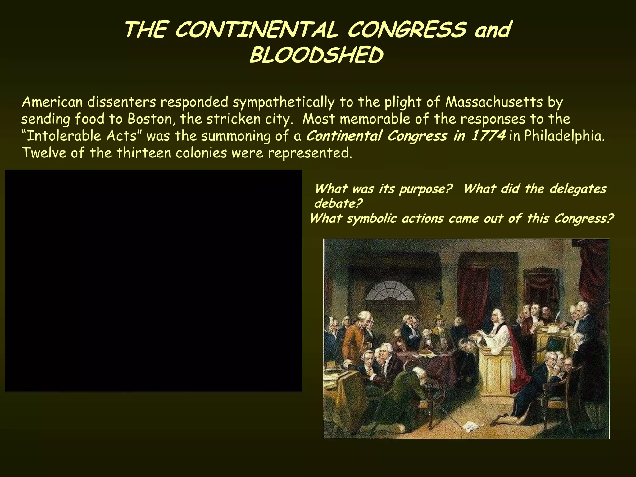 THE CONTINENTAL CONGRESS and
                       BLOODSHED
American dissenters responded sympathetically to the plight of Massachusetts by
sending food to Boston, the stricken city. Most memorable of the responses to the
“Intolerable Acts” was the summoning of a Continental Congress in 1774 in Philadelphia.
Twelve of the thirteen colonies were represented.

                                          What was its purpose? What did the delegates
                                          debate?
                                          What symbolic actions came out of this Congress?
 