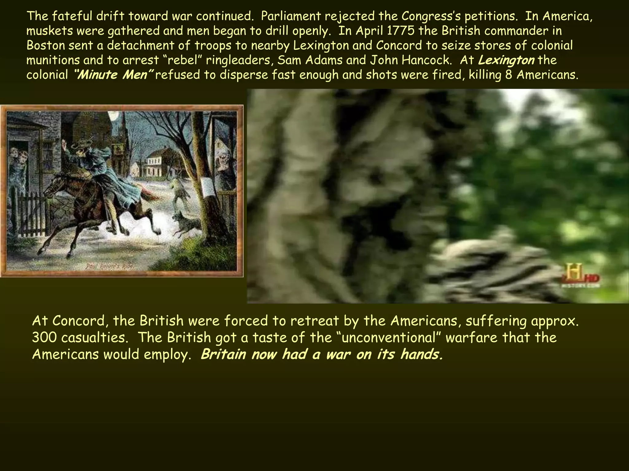 The fateful drift toward war continued. Parliament rejected the Congress’s petitions. In America,
muskets were gathered and men began to drill openly. In April 1775 the British commander in
Boston sent a detachment of troops to nearby Lexington and Concord to seize stores of colonial
munitions and to arrest “rebel” ringleaders, Sam Adams and John Hancock. At Lexington the
colonial “Minute Men” refused to disperse fast enough and shots were fired, killing 8 Americans.




At Concord, the British were forced to retreat by the Americans, suffering approx.
300 casualties. The British got a taste of the “unconventional” warfare that the
Americans would employ. Britain now had a war on its hands.
 