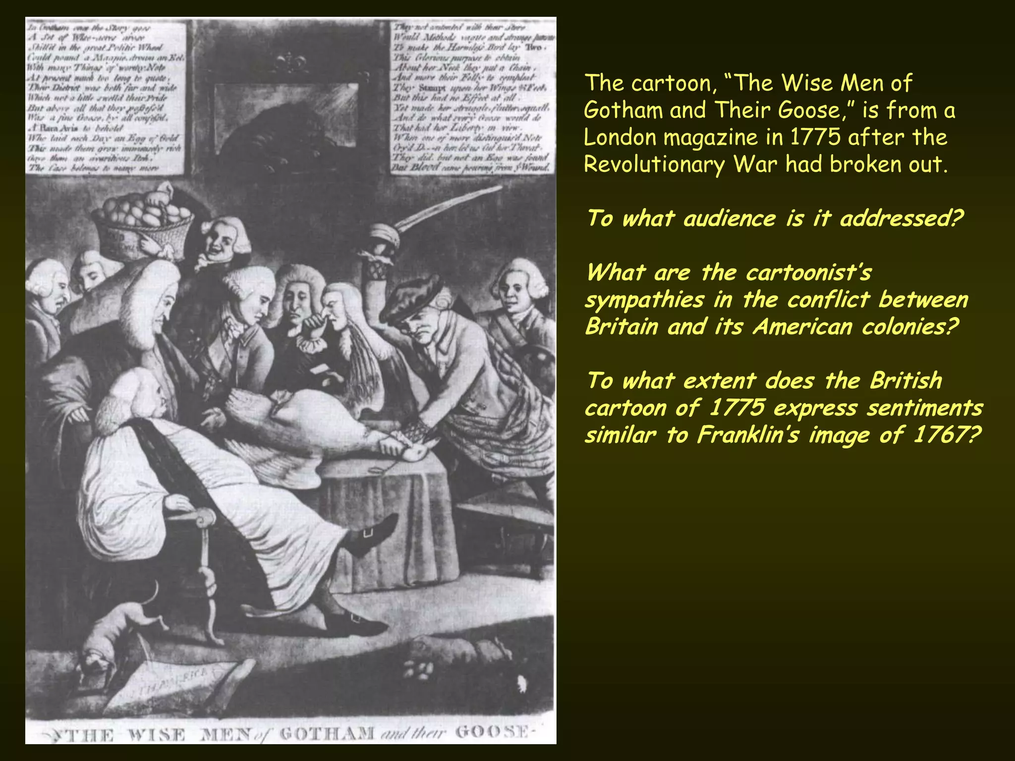 The cartoon, “The Wise Men of
Gotham and Their Goose,” is from a
London magazine in 1775 after the
Revolutionary War had broken out.

To what audience is it addressed?

What are the cartoonist’s
sympathies in the conflict between
Britain and its American colonies?

To what extent does the British
cartoon of 1775 express sentiments
similar to Franklin’s image of 1767?
 