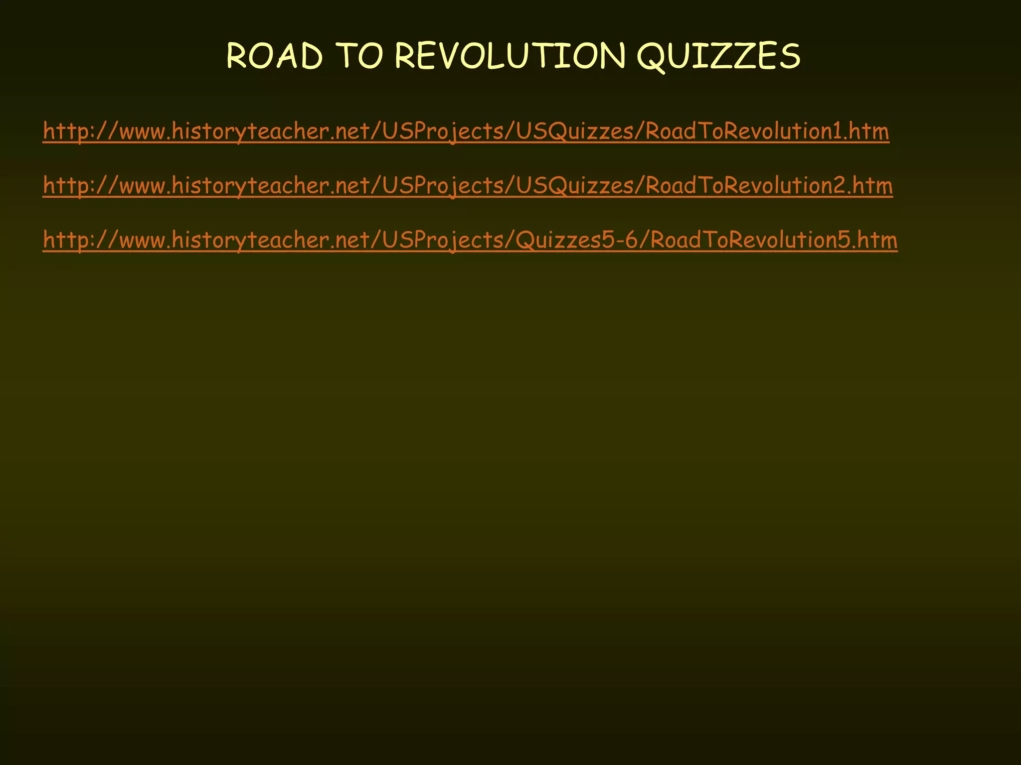 ROAD TO REVOLUTION QUIZZES

http://www.historyteacher.net/USProjects/USQuizzes/RoadToRevolution1.htm

http://www.historyteacher.net/USProjects/USQuizzes/RoadToRevolution2.htm

http://www.historyteacher.net/USProjects/Quizzes5-6/RoadToRevolution5.htm
 