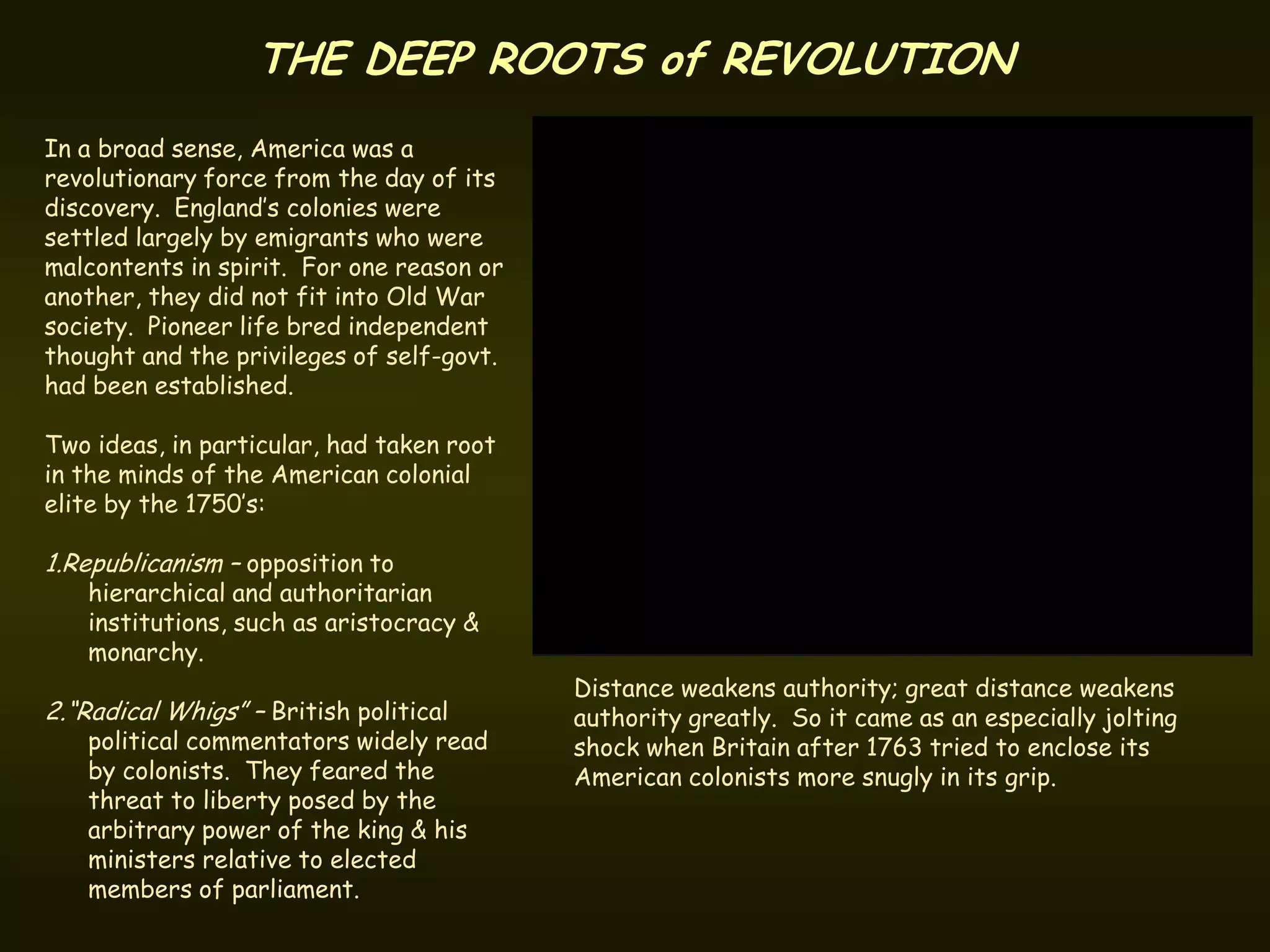 THE DEEP ROOTS of REVOLUTION
In a broad sense, America was a
revolutionary force from the day of its
discovery. England’s colonies were
settled largely by emigrants who were
malcontents in spirit. For one reason or
another, they did not fit into Old War
society. Pioneer life bred independent
thought and the privileges of self-govt.
had been established.

Two ideas, in particular, had taken root
in the minds of the American colonial
elite by the 1750’s:

1.Republicanism – opposition to
   hierarchical and authoritarian
   institutions, such as aristocracy &
   monarchy.
                                           Distance weakens authority; great distance weakens
2.“Radical Whigs” – British political      authority greatly. So it came as an especially jolting
   political commentators widely read      shock when Britain after 1763 tried to enclose its
   by colonists. They feared the           American colonists more snugly in its grip.
   threat to liberty posed by the
   arbitrary power of the king & his
   ministers relative to elected
   members of parliament.
 
