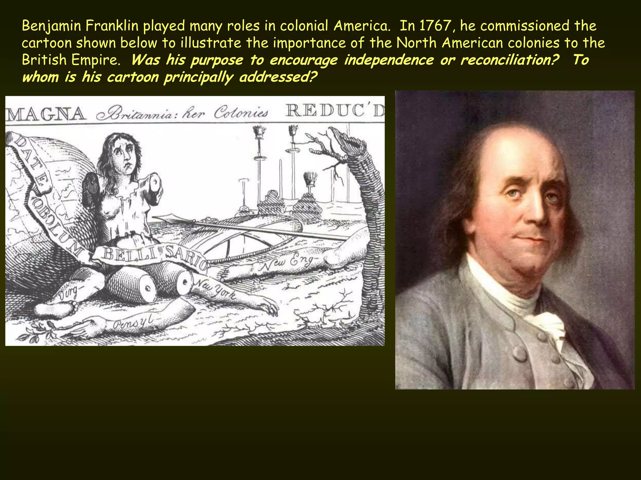 Benjamin Franklin played many roles in colonial America. In 1767, he commissioned the
cartoon shown below to illustrate the importance of the North American colonies to the
British Empire. Was his purpose to encourage independence or reconciliation? To
whom is his cartoon principally addressed?
 