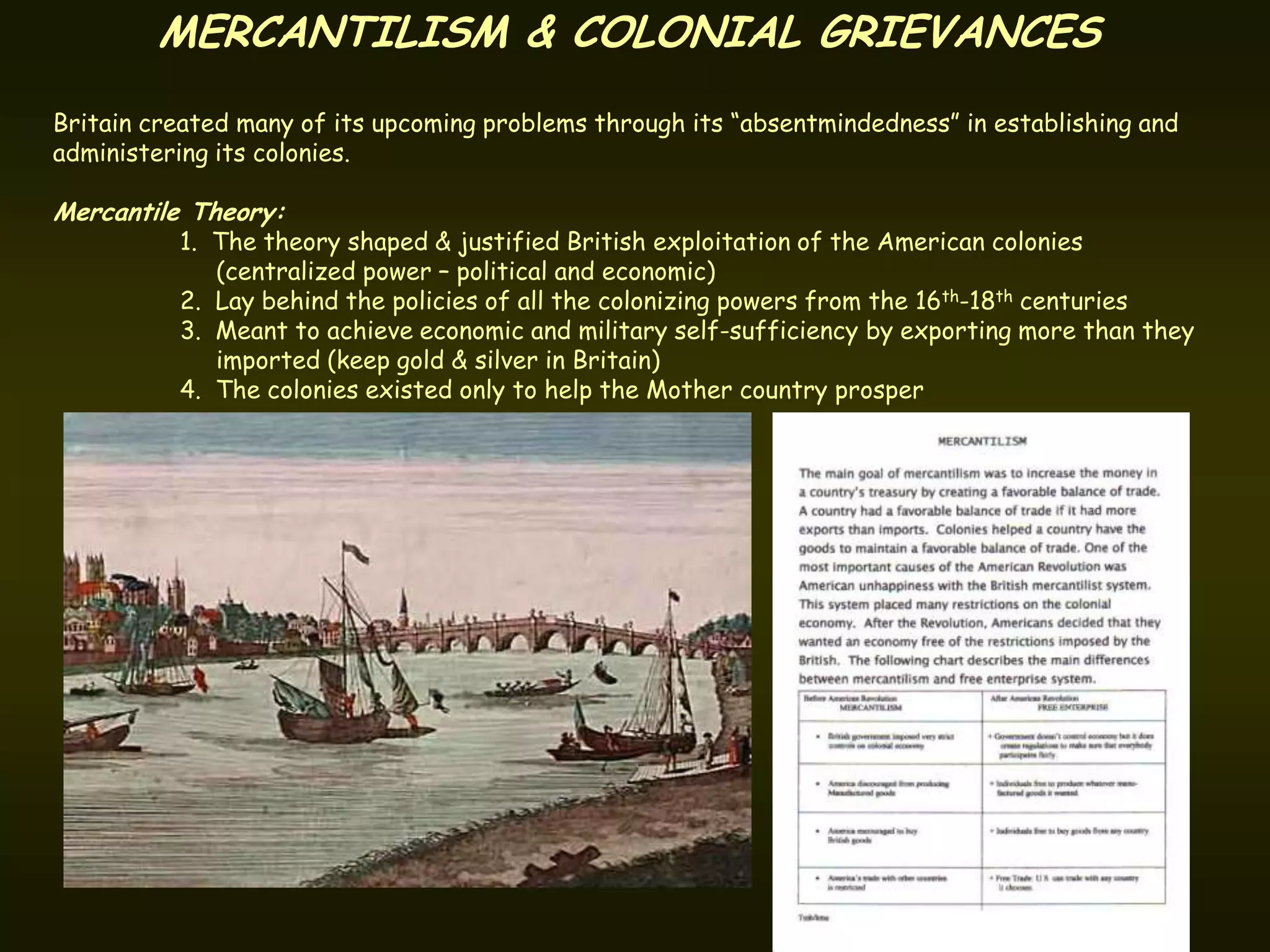 MERCANTILISM & COLONIAL GRIEVANCES
Britain created many of its upcoming problems through its “absentmindedness” in establishing and
administering its colonies.

Mercantile Theory:
          1. The theory shaped & justified British exploitation of the American colonies
             (centralized power – political and economic)
          2. Lay behind the policies of all the colonizing powers from the 16th-18th centuries
          3. Meant to achieve economic and military self-sufficiency by exporting more than they
             imported (keep gold & silver in Britain)
          4. The colonies existed only to help the Mother country prosper
 
