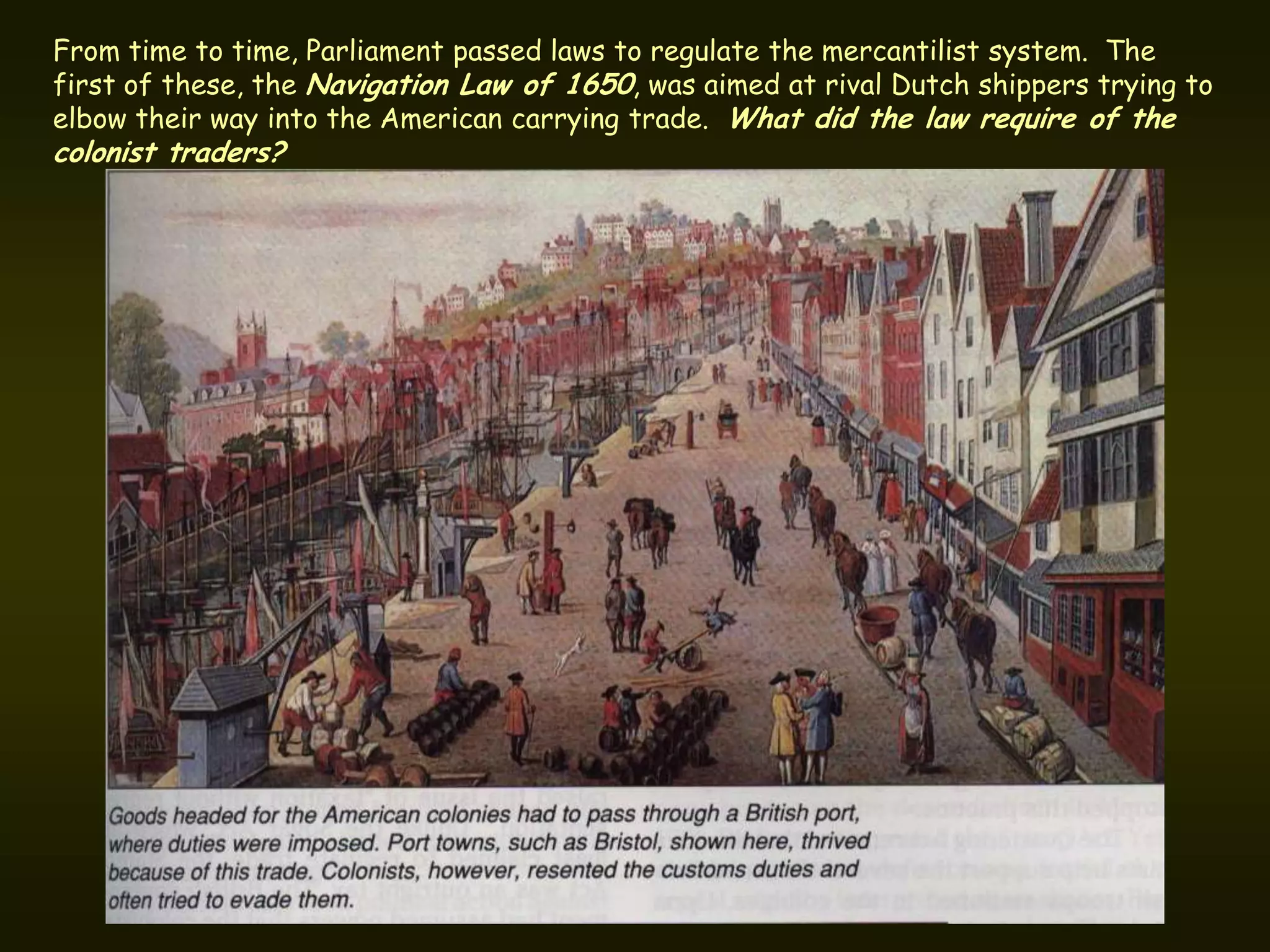 From time to time, Parliament passed laws to regulate the mercantilist system. The
first of these, the Navigation Law of 1650, was aimed at rival Dutch shippers trying to
elbow their way into the American carrying trade. What did the law require of the
colonist traders?
 