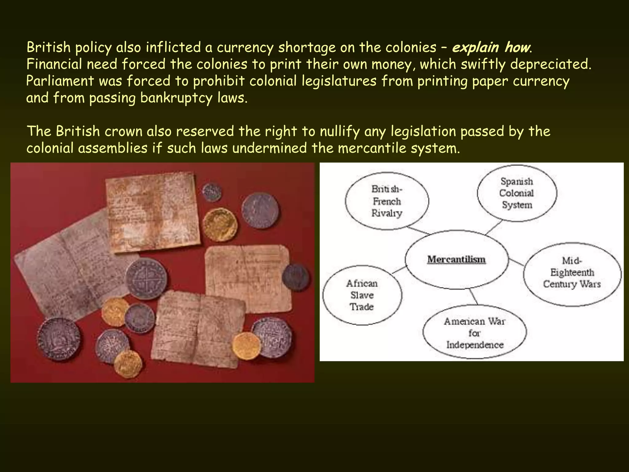 British policy also inflicted a currency shortage on the colonies – explain how.
Financial need forced the colonies to print their own money, which swiftly depreciated.
Parliament was forced to prohibit colonial legislatures from printing paper currency
and from passing bankruptcy laws.

The British crown also reserved the right to nullify any legislation passed by the
colonial assemblies if such laws undermined the mercantile system.
 