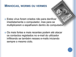 Minhocas, worms ou vermesEstes vírus foram criados não para danificar imediatamente o computador, mas para se multiplicarem e espalharem dentro do computador.Os mais fortes e mais recentes podem até atacar os contactos registados no e-mail do utilizador infiltrando se também nesses e-mails iniciando sempre o mesmo ciclo. 