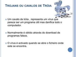 Trojans ou cavalos de TróiaUm cavalo de tróia , representa um vírus que parece ser um programa útil mas danifica todo o computador.Normalmente é obtido através do download de programas falsos.O vírus é activado quando se abre o ficheiro onde este se encontra.