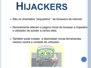 HijackersSão os chamados “sequestros “ de browsers de internet .Normalmente alteram a página inicial do browser e impedem o utilizador de aceder a certos sites.Também pode instalar  e desinstalar novas ferramentas mesmo contra a vontade do utilizador.