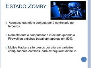 Estado Zomby Acontece quando o computador é controlado por terceiros.Normalmente o computador é infectado quando a Firewall ou antivírus trabalham apenas em 50%.Muitos Hackers são presos por criarem variados computadores Zombies  para extorquirem dinheiro.