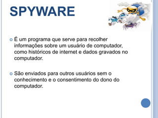 SPYWARE É um programa que serve para recolher informações sobre um usuário de computador, como históricos de internet e dados gravados no computador.São enviados para outros usuários sem o conhecimento e o consentimento do dono do computador.