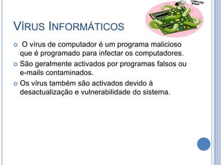 Vírus InformáticosO vírus de computador é um programa malicioso que é programado para infectar os computadores.São geralmente activados por programas falsos ou e-mails contaminados.Os vírus também são activados devido à desactualização e vulnerabilidade do sistema. 