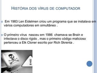 História dos vírus de computador Em 1983 Len Eidelmen criou um programa que se instalava em vários computadores em simultâneo .O primeiro vírus  nasceu em 1986  chamava se Brain e infectava o disco rígido , mas o primeiro código malicioso pertenceu a Elk Cloner escrito por Rich Skrenta .