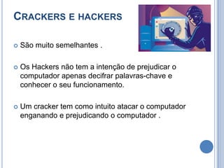 Crackers e hackersSão muito semelhantes .Os Hackers não tem a intenção de prejudicar o computador apenas decifrar palavras-chave e conhecer o seu funcionamento.Um cracker tem como intuito atacar o computador enganando e prejudicando o computador .