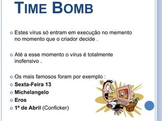 Time BombEstes vírus só entram em execução no memento  no momento que o criador decide .Até a esse momento o vírus é totalmente inofensivo .Os mais famosos foram por exemplo :Sexta-Feira 13MichelangeloEros1º de Abril (Conficker)