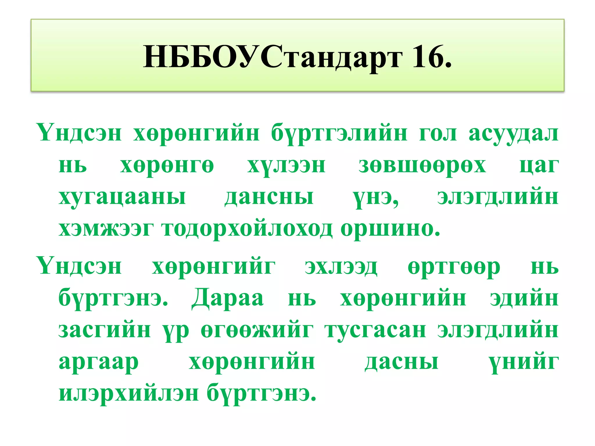 НББОУСтандарт 16.

Үндсэн хөрөнгийн бүртгэлийн гол асуудал
 нь хөрөнгө хүлээн зөвшөөрөх цаг
 хугацааны дансны үнэ, элэгдлийн
 хэмжээг тодорхойлоход оршино.
Үндсэн хөрөнгийг эхлээд өртгөөр нь
 бүртгэнэ. Дараа нь хөрөнгийн эдийн
 засгийн үр өгөөжийг тусгасан элэгдлийн
 аргаар    хөрөнгийн     дасны    үнийг
 илэрхийлэн бүртгэнэ.
 