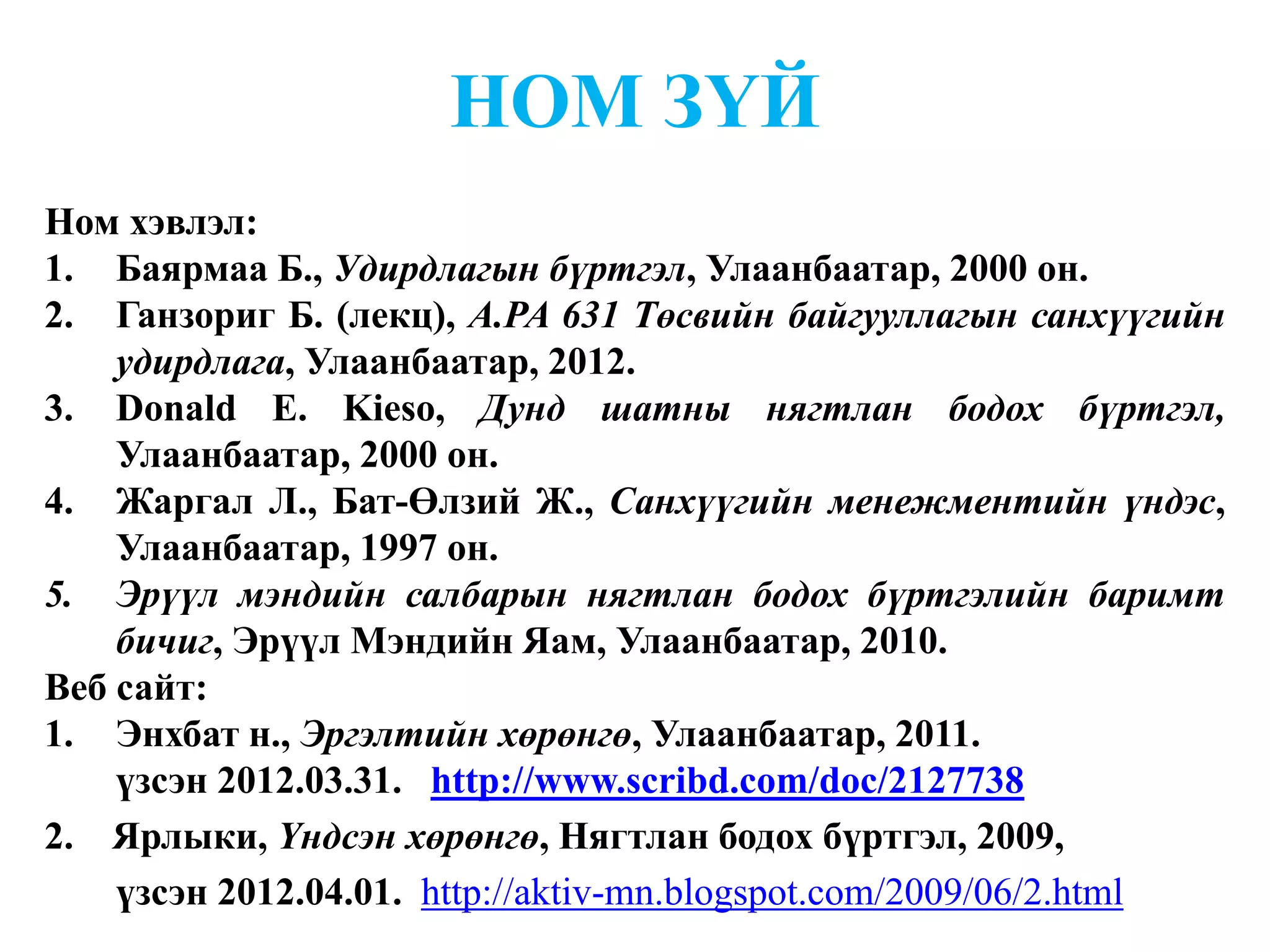 НОМ ЗҮЙ
Ном хэвлэл:
1. Баярмаа Б., Удирдлагын бүртгэл, Улаанбаатар, 2000 он.
2. Ганзориг Б. (лекц), A.PA 631 Төсвийн байгууллагын санхүүгийн
    удирдлага, Улаанбаатар, 2012.
3. Donald E. Kieso, Дунд шатны нягтлан бодох бүртгэл,
    Улаанбаатар, 2000 он.
4. Жаргал Л., Бат-Өлзий Ж., Санхүүгийн менежментийн үндэс,
    Улаанбаатар, 1997 он.
5. Эрүүл мэндийн салбарын нягтлан бодох бүртгэлийн баримт
    бичиг, Эрүүл Мэндийн Яам, Улаанбаатар, 2010.
Веб сайт:
1. Энхбат н., Эргэлтийн хөрөнгө, Улаанбаатар, 2011.
    үзсэн 2012.03.31. http://www.scribd.com/doc/2127738
2. Ярлыки, Үндсэн хөрөнгө, Нягтлан бодох бүртгэл, 2009,
    үзсэн 2012.04.01. http://aktiv-mn.blogspot.com/2009/06/2.html
 