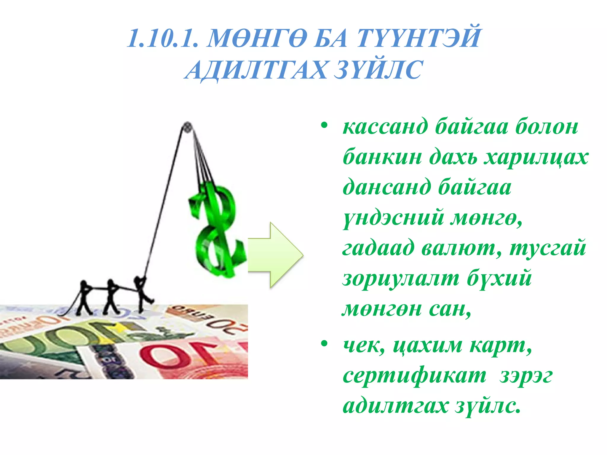 1.10.1. МӨНГӨ БА ТҮҮНТЭЙ
     АДИЛТГАХ ЗҮЙЛС

             • кассанд байгаа болон
               банкин дахь харилцах
               дансанд байгаа
               үндэсний мөнгө,
               гадаад валют, тусгай
               зориулалт бүхий
               мөнгөн сан,
             • чек, цахим карт,
               сертификат зэрэг
               адилтгах зүйлс.
 