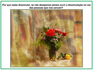 Por que razão dissimular, se não desejamos jamais ouvir a dissimulação na voz das pessoas que nos cercam?  