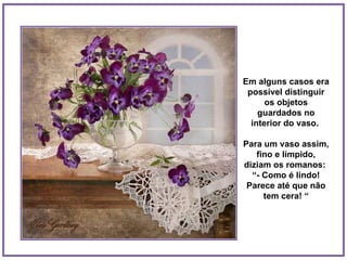 Em alguns casos era possível distinguir os objetos guardados no interior do vaso.  Para um vaso assim, fino e límpido, diziam os romanos:  “ - Como é lindo! Parece até que não tem cera! “ 