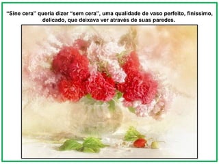 “ Sine cera” queria dizer “sem cera”, uma qualidade de vaso perfeito, finíssimo, delicado, que deixava ver através de suas paredes.  