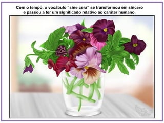 Com o tempo, o vocábulo “sine cera” se transformou em sincero  e passou a ter um significado relativo ao caráter humano.  