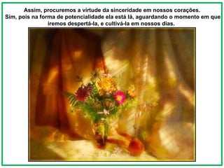 Assim, procuremos a virtude da sinceridade em nossos corações. Sim, pois na forma de potencialidade ela está lá, aguardando o momento em que iremos despertá-la, e cultivá-la em nossos dias.  