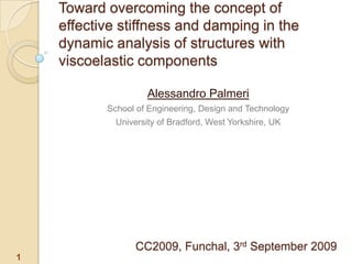 Toward overcoming the concept of effective stiffness and damping in the dynamic analysis of structures with viscoelastic components Alessandro Palmeri School of Engineering, Design and Technology University of Bradford, West Yorkshire, UK CC2009, Funchal, 3rd September 2009 