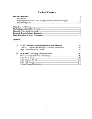 i
Table of Contents
Executive Summary ................................................................................................................ iii
Background ...................................................................................................................... iii
Summary Observations: Solar Trough/Central Receiver Technologies......................... iii
Solar Dish Systems ........................................................................................................ viii
Objectives and Process .............................................................................................................1
Market Segmentation/Requirements ......................................................................................2
Economic Assessment Approach .............................................................................................5
Parabolic Trough System: Economics ...................................................................................7
Central Receiver System: Economics...................................................................................10
Appendix
A. PCAST Reference–High-Temperature Solar Thermal.....................................A-1
Table 6-1. Proposed R&D Budgets, Activities, and Impacts ................................A-3
High Temperature Solar Thermal...........................................................................A-5
B. DOE/EPRI Technology Characterization..........................................................B-1
Overview of Solar Thermal Technologies..............................................................B-3
Solar Power Tower.................................................................................................B-8
Solar Parabolic Trough.........................................................................................B-26
Solar Dish Engine.................................................................................................B-47
Project Financial Evaluation.................................................................................B-65
 