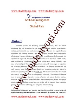 www.studentyogi.com www.studentyogi.com

                                  A Paper Presentation on
                       Artificial Intelligence




                       co om
                                 &
                            Global Risk




                          m
                    gi. .c
                  oogi
Abstract
        computer systems are becoming commonplace; indeed, they are almost
               ntyy
ubiquitous. We find them central to the functioning of most business, governmental,
military, environmental, and health-care organizations. They are also a part of many
             eent
educational and training programs. But these computer systems, while increasingly
affecting our lives, are rigid, complex and incapable of rapid change. To help us and our
organizations cope with the unpredictable eventualities of an ever-more volatile world,
        t t dd


these systems need capabilities that will enable them to adapt readily to change. They
need to be intelligent. Our national competitiveness depends increasingly on capacities
     ssuu


for accessing, processing, and analyzing information. The computer systems used for
such purposes must also be intelligent. Health-care providers require easy access to
information systems so they can track health-care delivery and identify the most recent
   w. .




and effective medical treatments for their patients' conditions. Crisis management teams
   w




must be able to explore alternative courses of action and support decision making.
Educators need systems that adapt to a student's individual needs and abilities. Businesses
ww




require flexible manufacturing and software design aids to maintain their leadership
ww




position in information technology, and to regain it in manufacturing


Software Risk Management is a proactive approach for minimizing the uncertainty and
potential loss associated with a project. A risk is an event or condition that, if it occurs,


www.studentyogi.com www.studentyogi.com
 