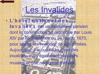 Les Invalides L'hôtel national des Invalides  est un monument parisien dont la construction fut ordonnée par Louis XIV par l'ordonnance du 24 février 1670, pour abriter les invalides de ses armées. Aujourd'hui, il accueille toujours des invalides, mais également plusieurs musées et une   nécropole militaire . 