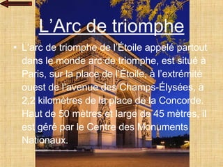 L’Arc de triomphe L’arc de triomphe de l’Étoile appelé partout dans le monde arc de triomphe, est situé à Paris, sur la place de l’Étoile, à l’extrémité ouest de l’avenue des Champs-Élysées, à 2,2 kilomètres de la place de la Concorde. Haut de 50 mètres et large de 45 mètres, il est géré par le Centre des Monuments Nationaux. 