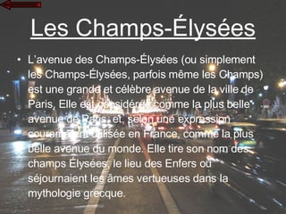 Les Champs-Élysées L’avenue des Champs-Élysées (ou simplement les Champs-Élysées, parfois même les Champs) est une grande et célèbre avenue de la ville de Paris. Elle est considérée comme la plus belle avenue de Paris, et, selon une expression couramment utilisée en France, comme la plus belle avenue du monde. Elle tire son nom des champs Élysées, le lieu des Enfers où séjournaient les âmes vertueuses dans la mythologie grecque.  