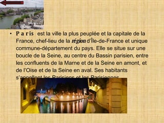 Paris  est la ville la plus peuplée et la capitale de la France, chef-lieu de la  région  d’Île-de-France et unique commune-département du pays. Elle se situe sur une boucle de la Seine, au centre du Bassin parisien, entre les confluents de la Marne et de la Seine en amont, et de l’Oise et de la Seine en aval. Ses habitants s’appellent les Parisiens et les Parisiennes.  