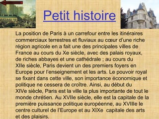 Petit histoire La position de Paris à un carrefour entre les itinéraires commerciaux terrestres et fluviaux au cœur d’une riche région agricole en a fait une des principales villes de France au cours du Xe siècle, avec des palais royaux, de riches abbayes et une cathédrale ; au cours du XIIe siècle, Paris devient un des premiers foyers en Europe pour l’enseignement et les arts. Le pouvoir royal se fixant dans cette ville, son importance économique et politique ne cessera de croître. Ainsi, au début du XIVe siècle, Paris est la ville la plus importante de tout le monde chrétien. Au XVIIe siècle, elle est la capitale de la première puissance politique européenne, au XVIIIe le centre culturel de l’Europe et au XIXe  capitale des arts et des plaisirs.  