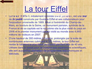 La tour Eiffel La  tour Eiffel , initialement nommée  tour de 300 mètres , est une  tour  de  fer puddlé  construite par Gustave Eiffel et ses collaborateurs pour l'exposition universelle de 1889. Situé à l'extrémité du Champ-de-Mars, en bordure de la Seine, ce monument parisien, symbole de la France et de sa capitale est le neuvième site le plus visité du pays en 2006 et le premier monument payant visité au monde avec 6,893 millions de visiteurs en 2007. D'une hauteur de 300 mètres à l'origine, prolongée par la suite de nombreuses antennes culminant à 325 mètres, la tour Eiffel est restée le bâtiment le plus élevé du monde pendant plus de 40 ans. Utilisée dans le passé pour de nombreuses expériences scientifiques, elle sert aujourd'hui d'émetteur de programmes radiophoniques et télévisés. 