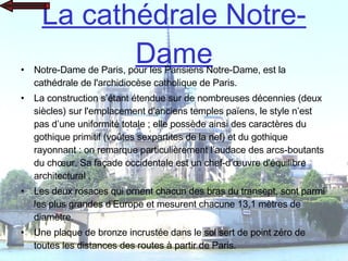 La cathédrale Notre-Dame Notre-Dame de Paris, pour les Parisiens Notre-Dame, est la cathédrale de l'archidiocèse catholique de Paris.  La construction s’étant étendue sur de nombreuses décennies (deux siècles) sur l'emplacement d'anciens temples païens, le style n’est pas d’une uniformité totale ; elle possède ainsi des caractères du gothique primitif (voûtes sexpartites de la nef) et du gothique rayonnant : on remarque particulièrement l’audace des arcs-boutants du chœur. Sa façade occidentale est un chef-d’œuvre d'équilibre architectural . Les deux rosaces qui ornent chacun des bras du transept, sont parmi les plus grandes d’Europe et mesurent chacune 13,1 mètres de diamètre. Une plaque de bronze incrustée dans le sol sert de point zéro de toutes les distances des routes à partir de Paris. 