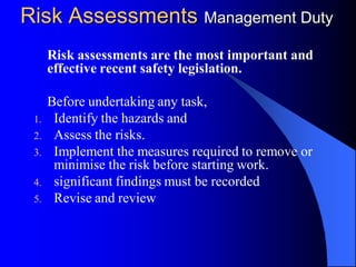 Risk Assessments Management Duty
      Risk assessments are the most important and
      effective recent safety legislation.

      Before undertaking any task,
       Identify the hazards and
 1.
       Assess the risks.
 2.
       Implement the measures required to remove or
 3.
       minimise the risk before starting work.
       significant findings must be recorded
 4.
       Revise and review
 5.
 